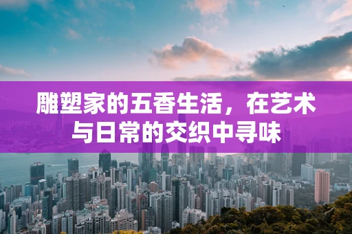 雕塑家的五香生活，在艺术与日常的交织中寻味