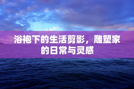 浴袍下的生活剪影，雕塑家的日常与灵感