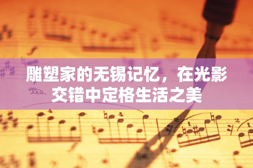 雕塑家的无锡记忆，在光影交错中定格生活之美