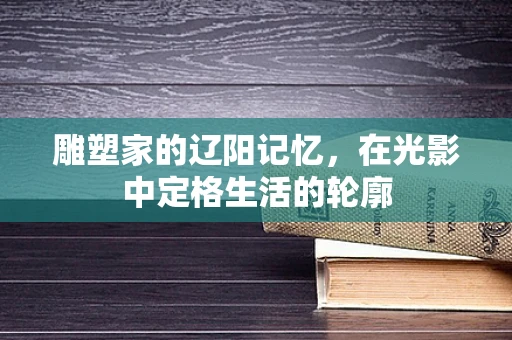 雕塑家的辽阳记忆，在光影中定格生活的轮廓