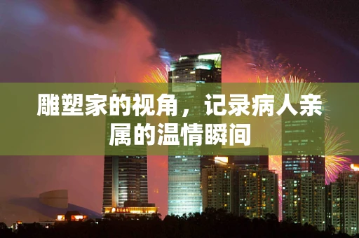 雕塑家的视角，记录病人亲属的温情瞬间