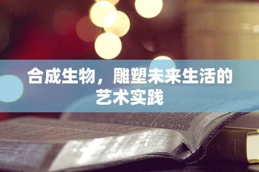 合成生物，雕塑未来生活的艺术实践