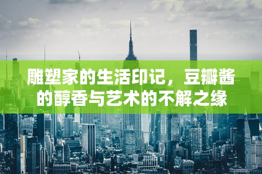 雕塑家的生活印记，豆瓣酱的醇香与艺术的不解之缘