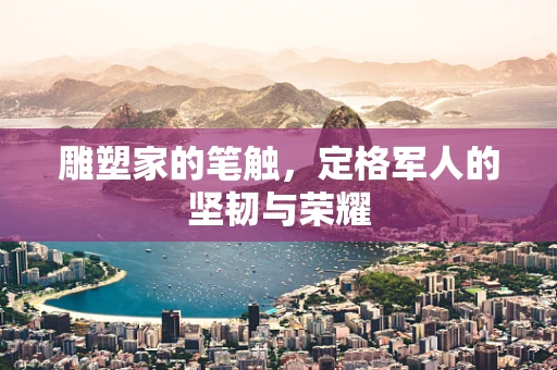 雕塑家的笔触，定格军人的坚韧与荣耀