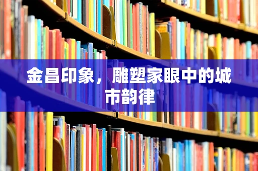金昌印象，雕塑家眼中的城市韵律