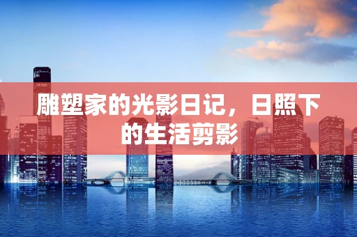 雕塑家的光影日记，日照下的生活剪影