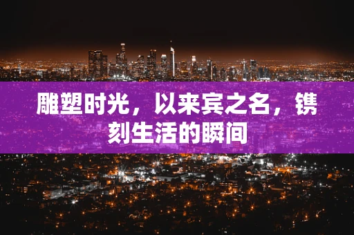 雕塑时光，以来宾之名，镌刻生活的瞬间