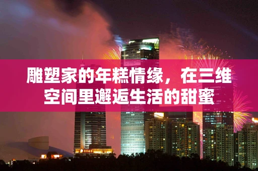 雕塑家的年糕情缘，在三维空间里邂逅生活的甜蜜