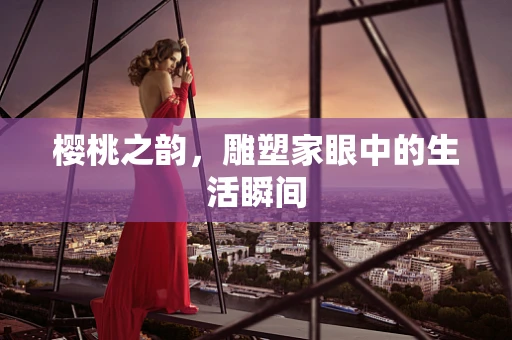樱桃之韵，雕塑家眼中的生活瞬间