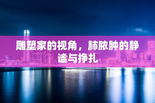 雕塑家的视角，肺脓肿的静谧与挣扎