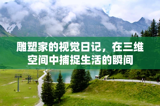 雕塑家的视觉日记，在三维空间中捕捉生活的瞬间
