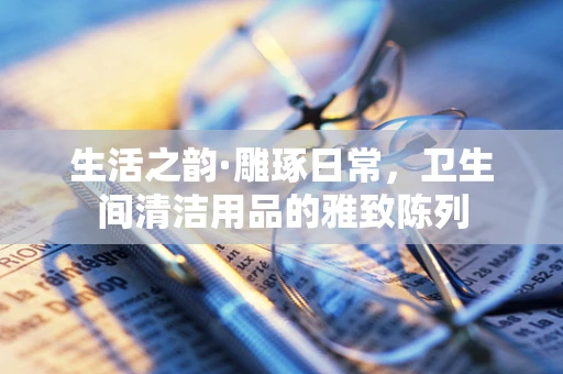 生活之韵·雕琢日常，卫生间清洁用品的雅致陈列