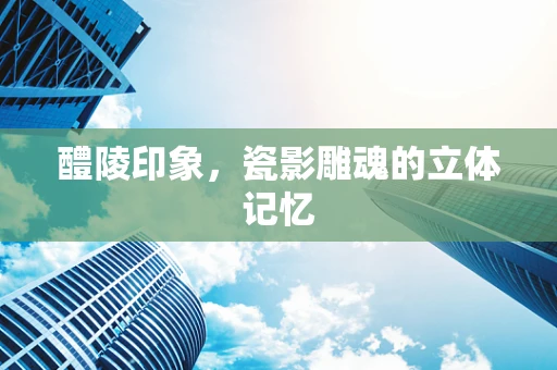 醴陵印象，瓷影雕魂的立体记忆