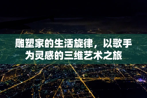 雕塑家的生活旋律，以歌手为灵感的三维艺术之旅