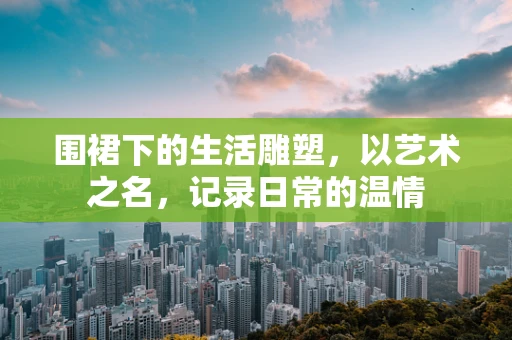 围裙下的生活雕塑，以艺术之名，记录日常的温情