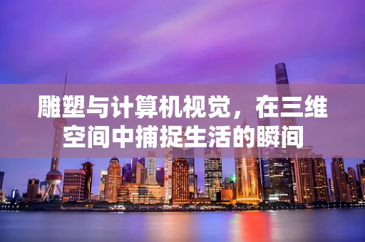 雕塑与计算机视觉，在三维空间中捕捉生活的瞬间