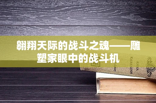 翱翔天际的战斗之魂——雕塑家眼中的战斗机