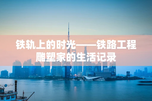 铁轨上的时光——铁路工程雕塑家的生活记录