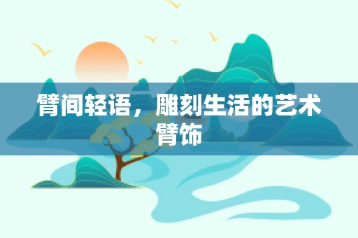 臂间轻语，雕刻生活的艺术臂饰