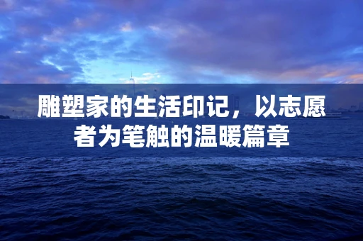 雕塑家的生活印记，以志愿者为笔触的温暖篇章