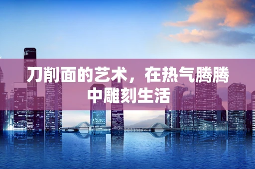 刀削面的艺术，在热气腾腾中雕刻生活