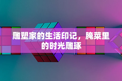 雕塑家的生活印记，腌菜里的时光雕琢