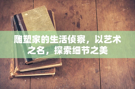 雕塑家的生活侦察，以艺术之名，探索细节之美