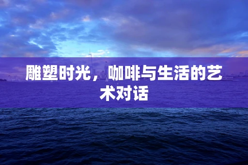 雕塑时光，咖啡与生活的艺术对话