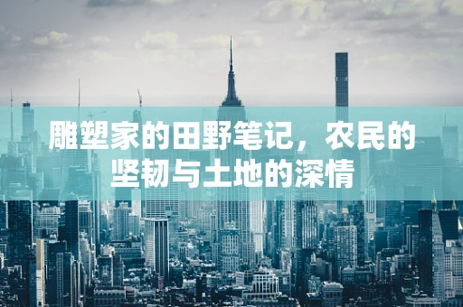 雕塑家的田野笔记，农民的坚韧与土地的深情