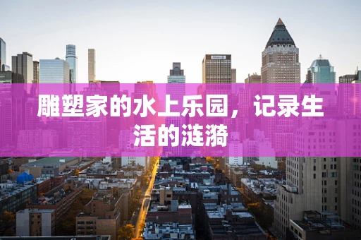 雕塑家的水上乐园，记录生活的涟漪