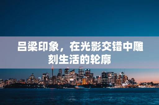 吕梁印象，在光影交错中雕刻生活的轮廓