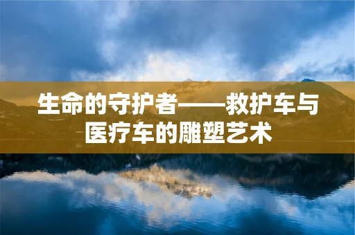 生命的守护者——救护车与医疗车的雕塑艺术