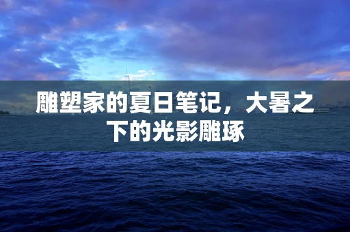 雕塑家的夏日笔记，大暑之下的光影雕琢