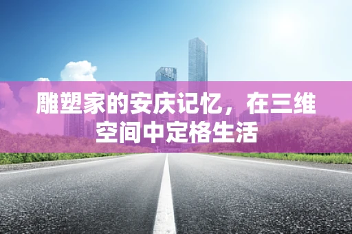 雕塑家的安庆记忆，在三维空间中定格生活