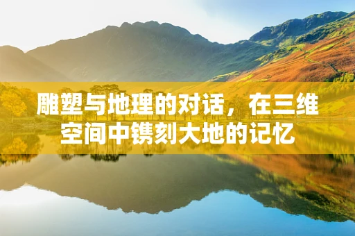 雕塑与地理的对话，在三维空间中镌刻大地的记忆