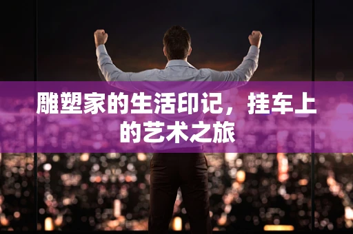 雕塑家的生活印记，挂车上的艺术之旅