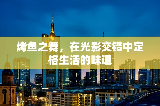烤鱼之舞，在光影交错中定格生活的味道