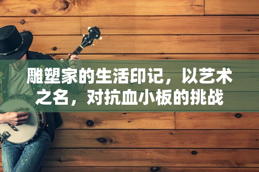 雕塑家的生活印记，以艺术之名，对抗血小板的挑战