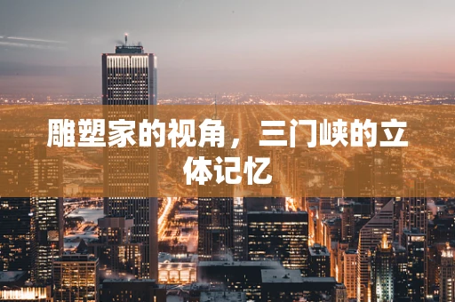 雕塑家的视角，三门峡的立体记忆
