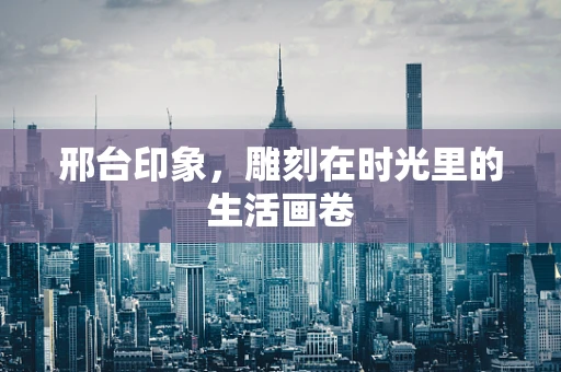 邢台印象，雕刻在时光里的生活画卷