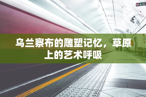 乌兰察布的雕塑记忆，草原上的艺术呼吸