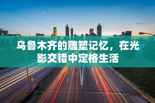 乌鲁木齐的雕塑记忆，在光影交错中定格生活