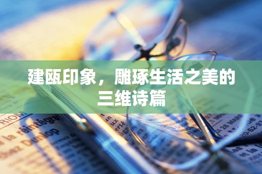 建瓯印象，雕琢生活之美的三维诗篇