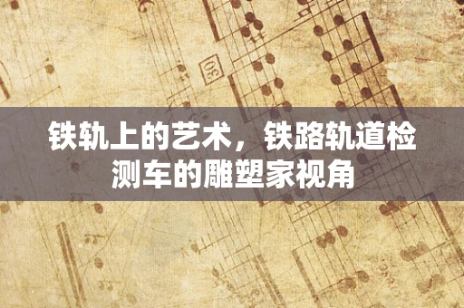 铁轨上的艺术，铁路轨道检测车的雕塑家视角