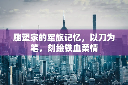 雕塑家的军旅记忆，以刀为笔，刻绘铁血柔情