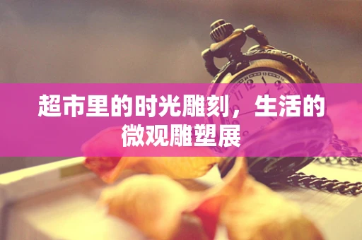 超市里的时光雕刻，生活的微观雕塑展