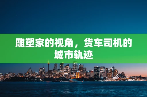 雕塑家的视角，货车司机的城市轨迹