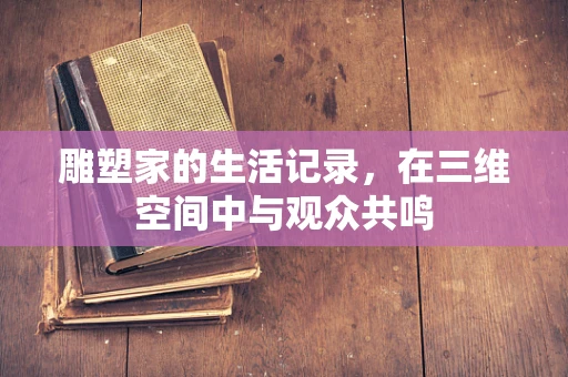 雕塑家的生活记录，在三维空间中与观众共鸣