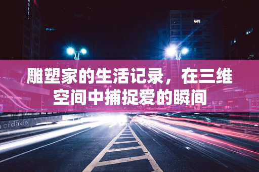 雕塑家的生活记录，在三维空间中捕捉爱的瞬间