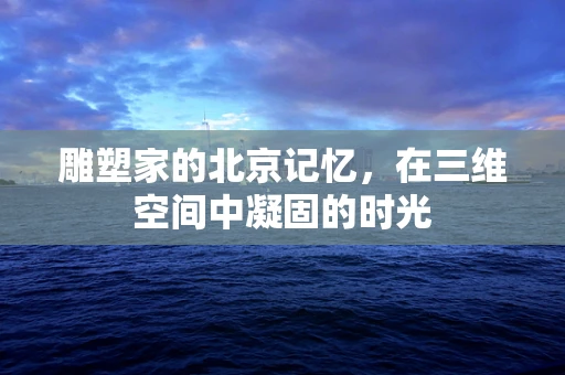 雕塑家的北京记忆，在三维空间中凝固的时光